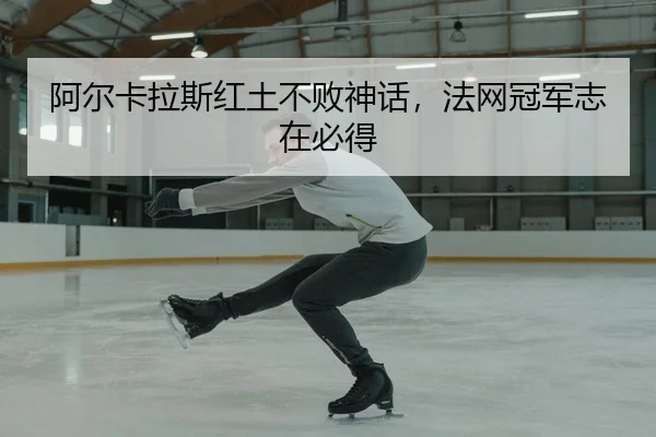 阿尔卡拉斯红土不败神话，法网冠军志在必得